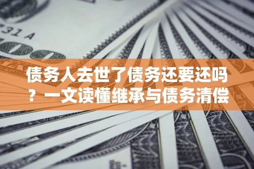 北京债务人去世了债务还要还吗？一文读懂继承与债务清偿