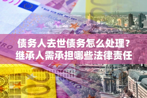 北京债务人去世债务怎么处理？继承人需承担哪些法律责任？