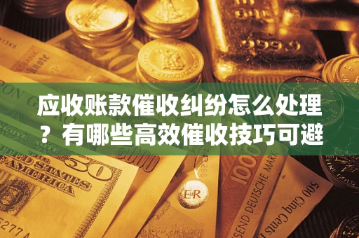北京应收账款催收纠纷怎么处理？有哪些高效催收技巧可避免坏账？
